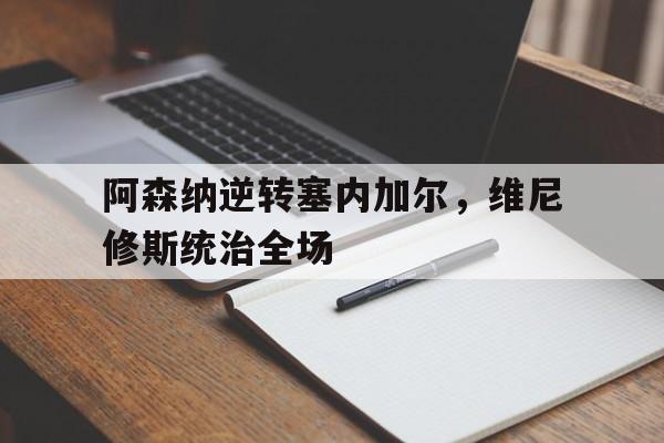 开云官网-阿森纳逆转塞内加尔，维尼修斯统治全场的简单介绍